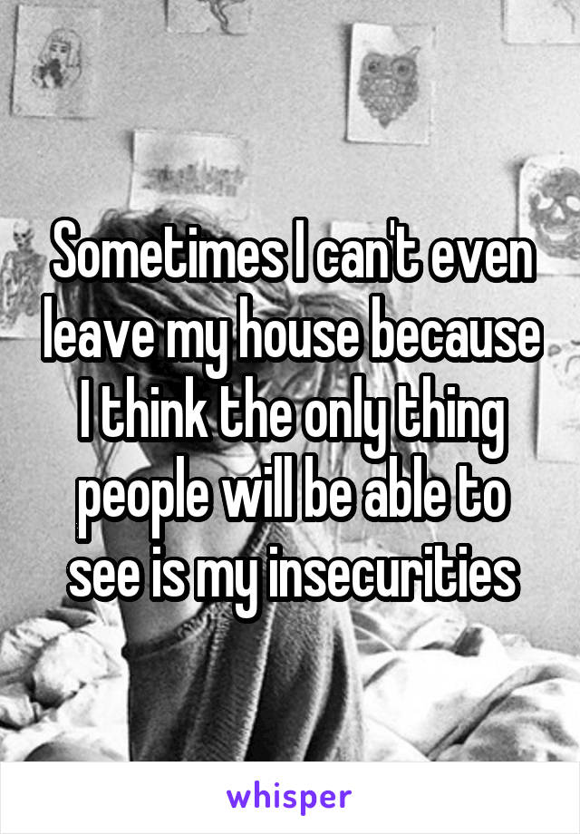 Sometimes I can't even leave my house because I think the only thing people will be able to see is my insecurities