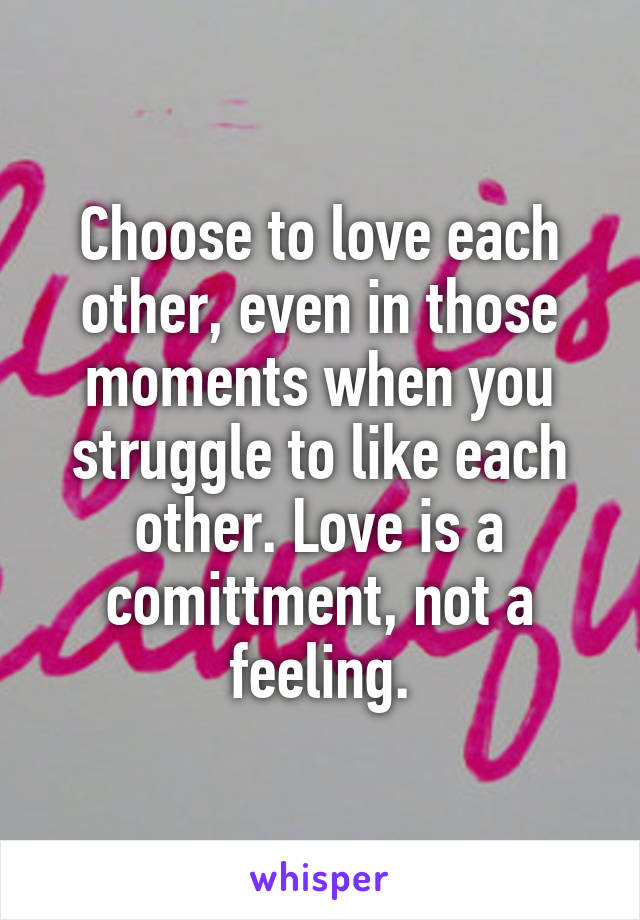 Choose to love each other, even in those moments when you struggle to like each other. Love is a comittment, not a feeling.