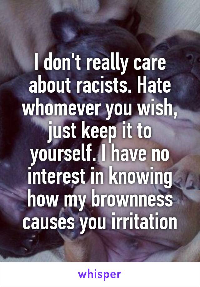 I don't really care about racists. Hate whomever you wish, just keep it to yourself. I have no interest in knowing how my brownness causes you irritation