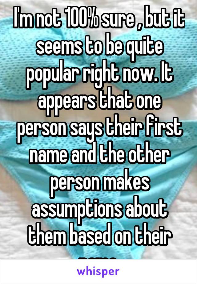 I'm not 100% sure , but it seems to be quite popular right now. It appears that one person says their first name and the other person makes assumptions about them based on their name.