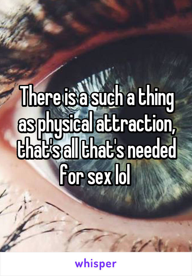 There is a such a thing as physical attraction, that's all that's needed for sex lol 