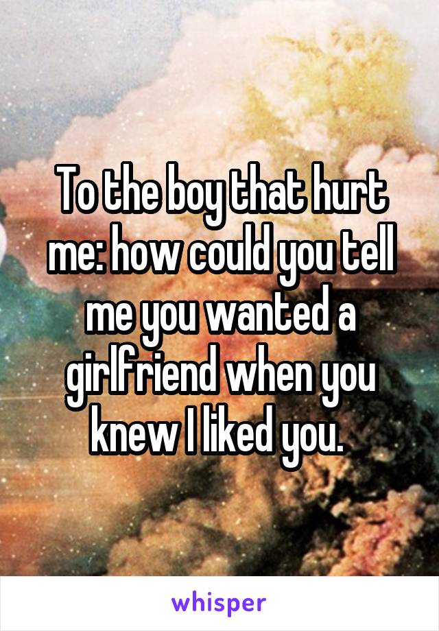 To the boy that hurt me: how could you tell me you wanted a girlfriend when you knew I liked you. 