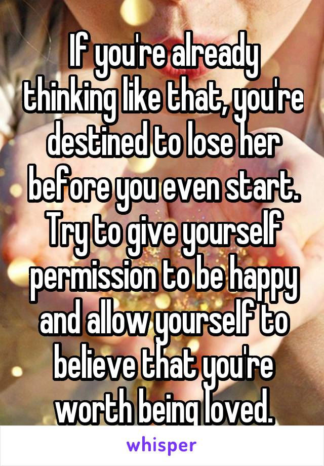 If you're already thinking like that, you're destined to lose her before you even start. Try to give yourself permission to be happy and allow yourself to believe that you're worth being loved.