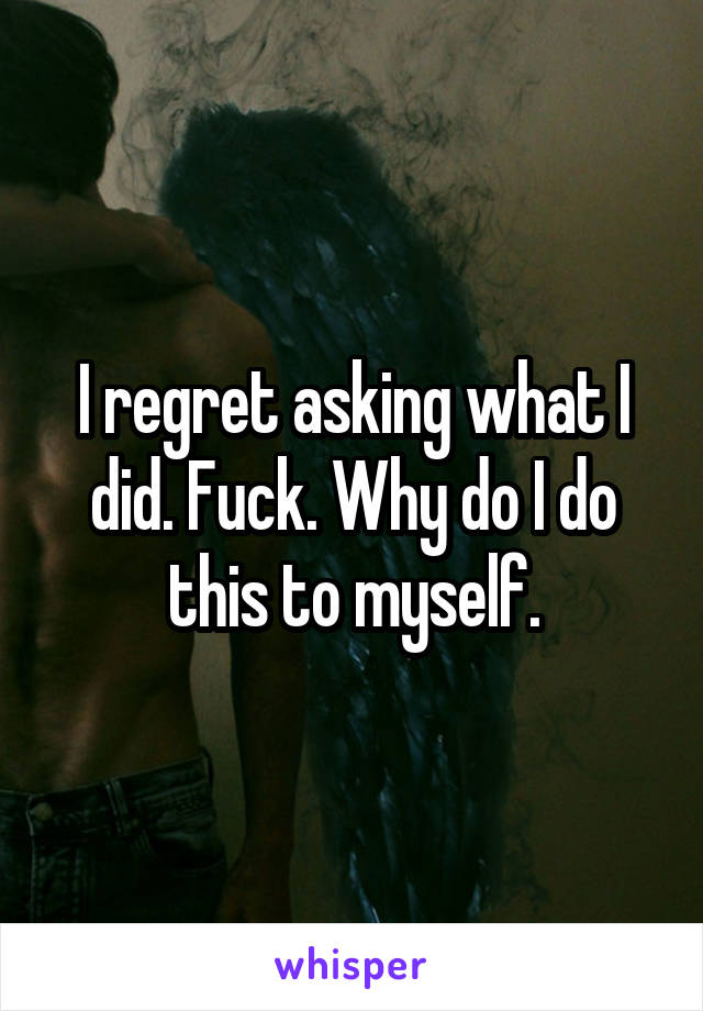 I regret asking what I did. Fuck. Why do I do this to myself.