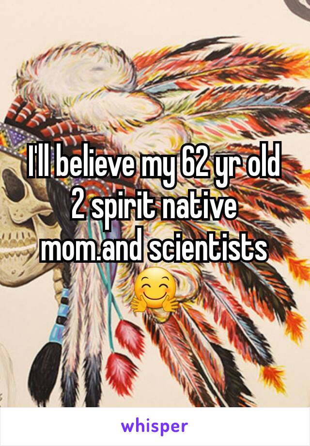 I'll believe my 62 yr old 2 spirit native mom.and scientists 🤗