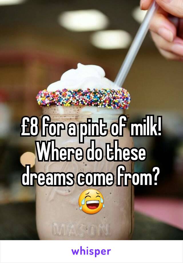 £8 for a pint of milk! Where do these dreams come from? 😂