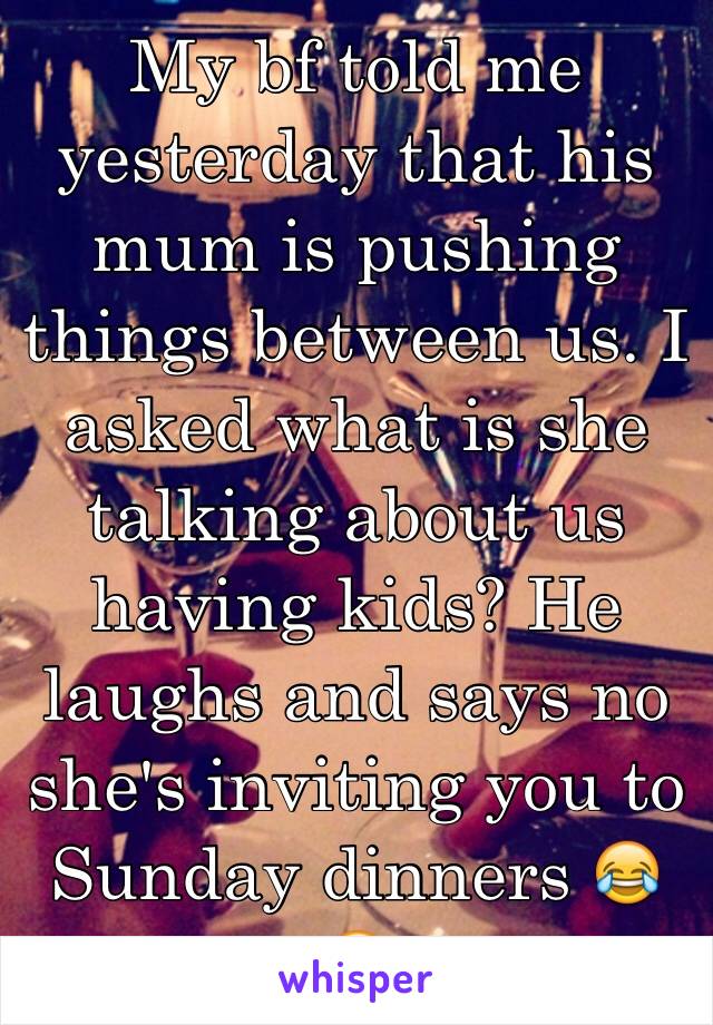 My bf told me yesterday that his mum is pushing things between us. I asked what is she talking about us having kids? He laughs and says no she's inviting you to Sunday dinners 😂😂