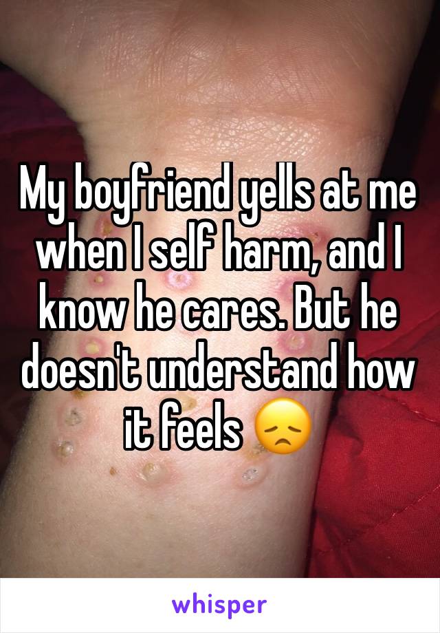 My boyfriend yells at me when I self harm, and I know he cares. But he doesn't understand how it feels 😞