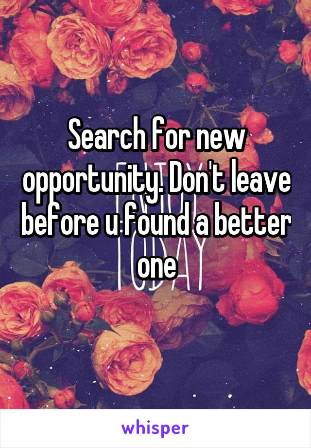 Search for new opportunity. Don't leave before u found a better one
