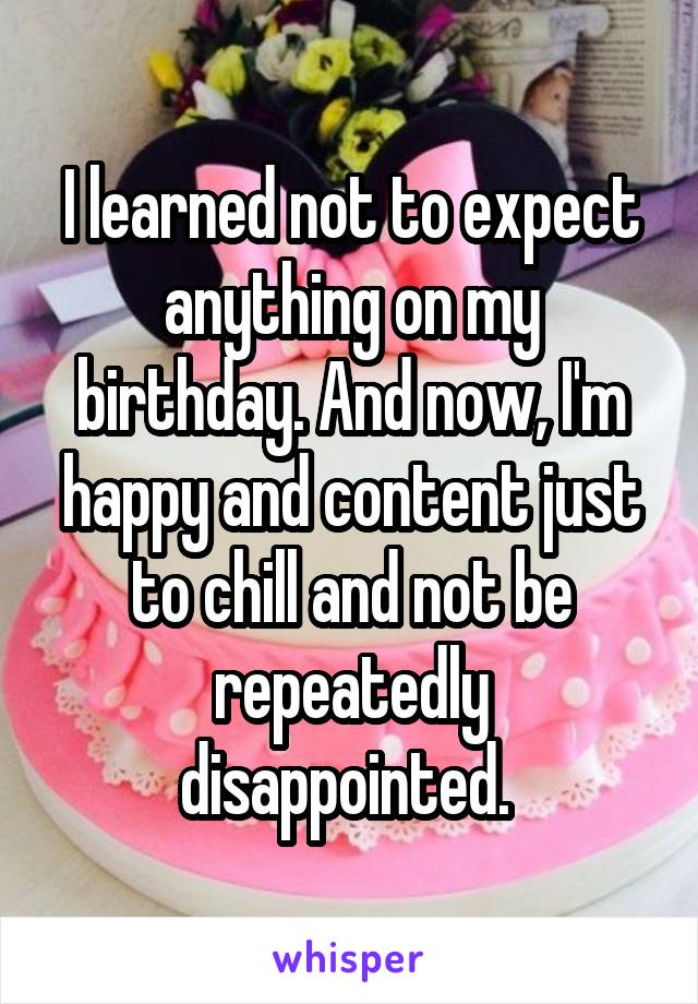 I learned not to expect anything on my birthday. And now, I'm happy and content just to chill and not be repeatedly disappointed. 