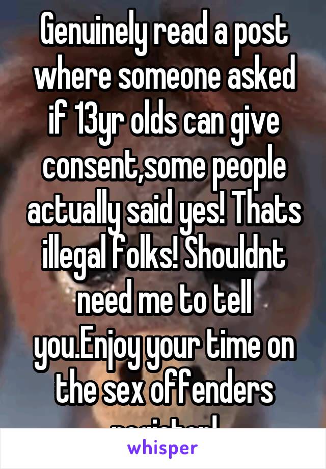 Genuinely read a post where someone asked if 13yr olds can give consent,some people actually said yes! Thats illegal folks! Shouldnt need me to tell you.Enjoy your time on the sex offenders register!