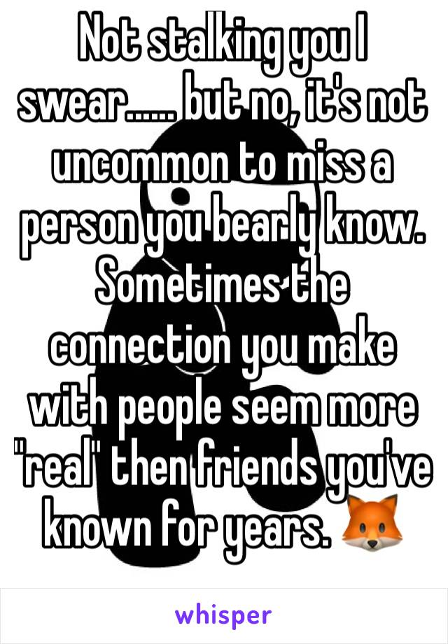 Not stalking you I swear...... but no, it's not uncommon to miss a person you bearly know. Sometimes the connection you make with people seem more "real" then friends you've known for years. 🦊