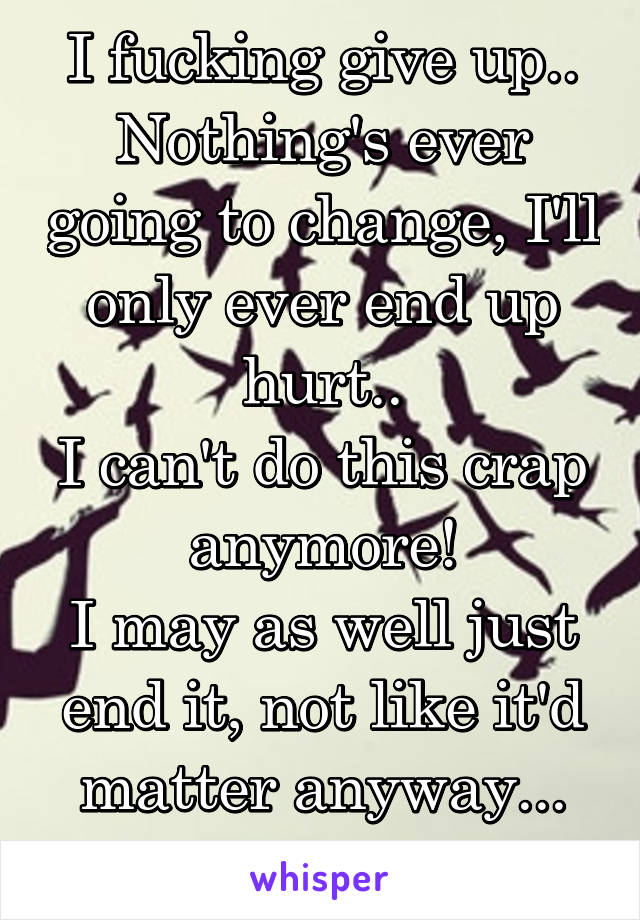 I fucking give up..
Nothing's ever going to change, I'll only ever end up hurt..
I can't do this crap anymore!
I may as well just end it, not like it'd matter anyway...
I've given up..