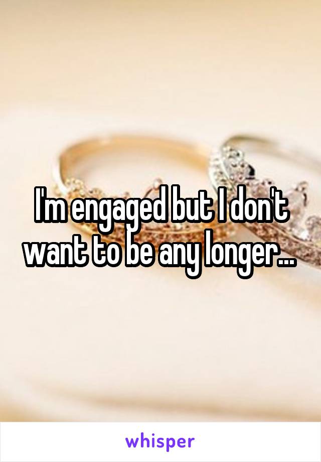 I'm engaged but I don't want to be any longer... 