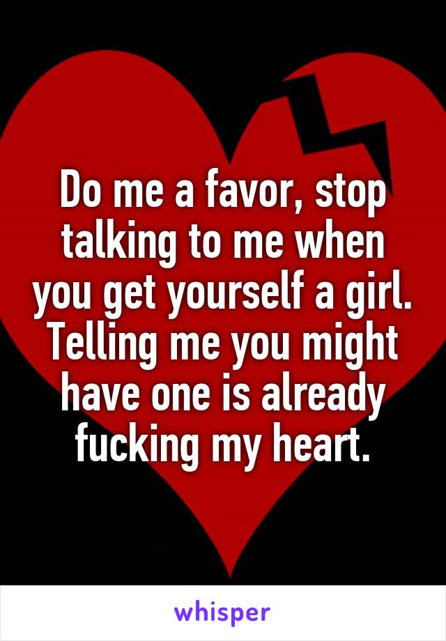 Do me a favor, stop talking to me when you get yourself a girl. Telling me you might have one is already fucking my heart.