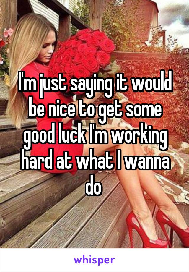 I'm just saying it would be nice to get some good luck I'm working hard at what I wanna do 