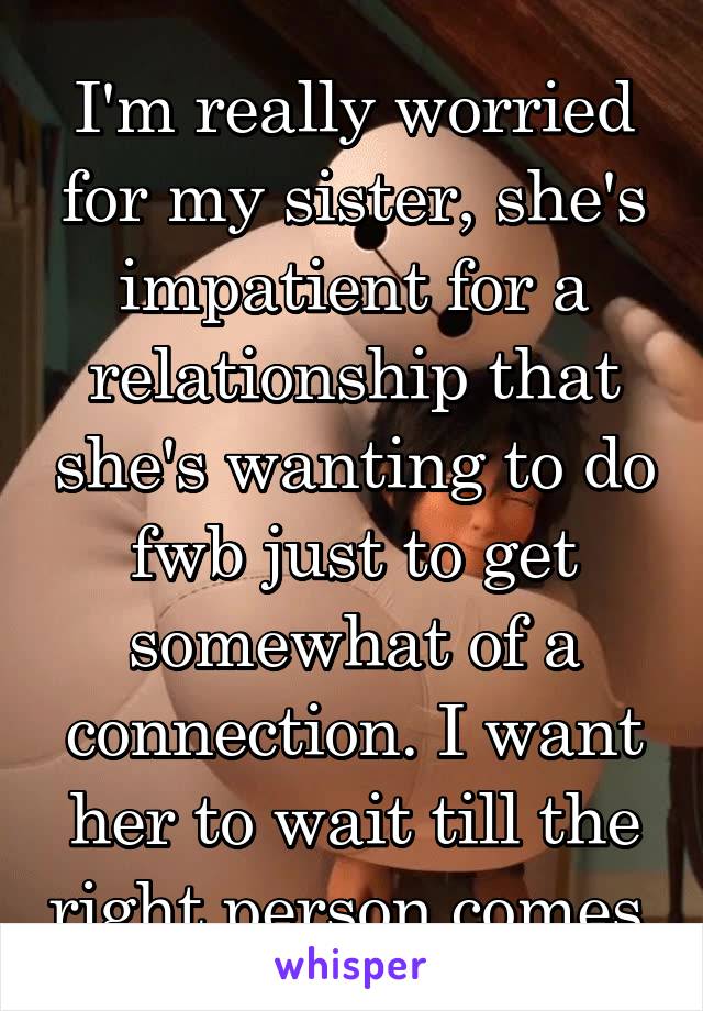 I'm really worried for my sister, she's impatient for a relationship that she's wanting to do fwb just to get somewhat of a connection. I want her to wait till the right person comes.