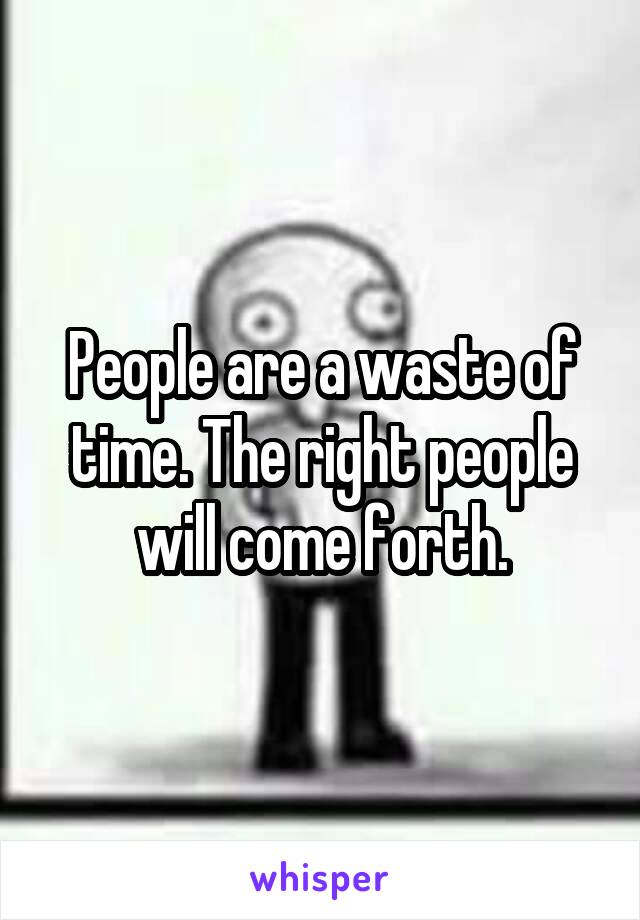 People are a waste of time. The right people will come forth.