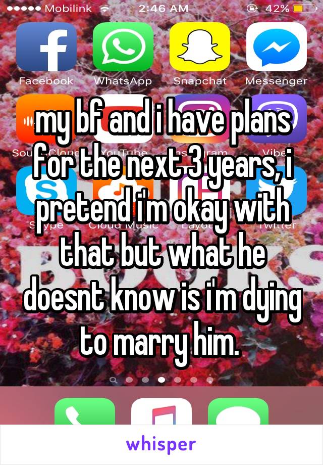 my bf and i have plans for the next 3 years, i pretend i'm okay with that but what he doesnt know is i'm dying to marry him. 