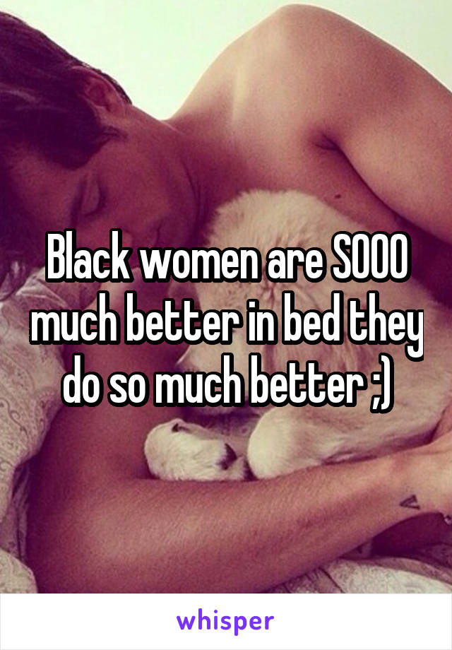 Black women are SOOO much better in bed they do so much better ;)