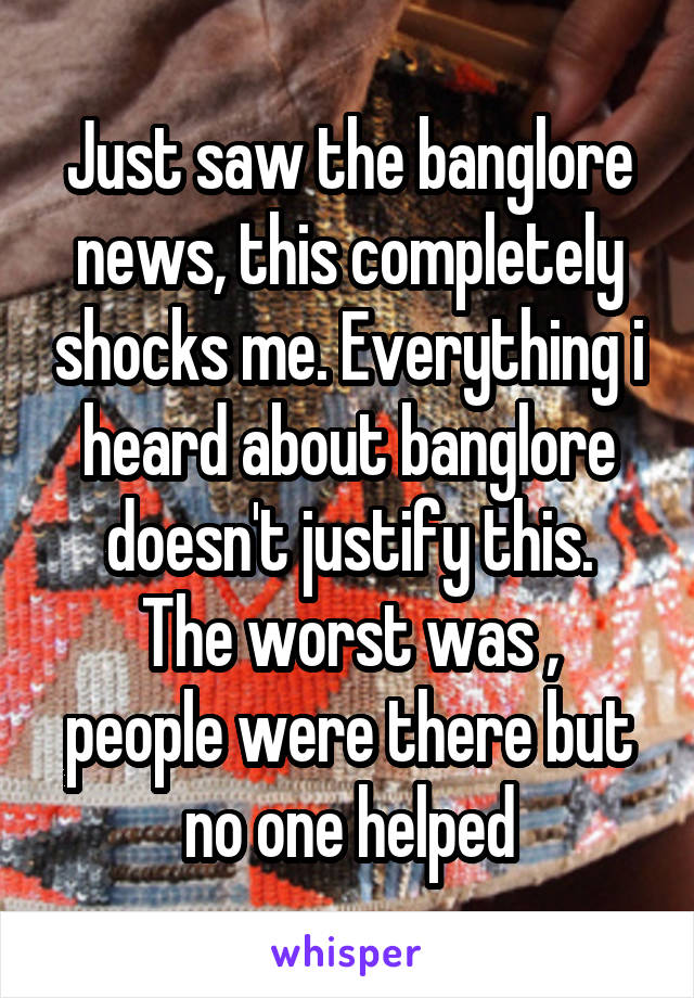 Just saw the banglore news, this completely shocks me. Everything i heard about banglore doesn't justify this.
The worst was , people were there but no one helped