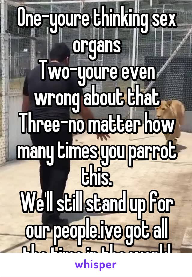 One-youre thinking sex organs
Two-youre even wrong about that
Three-no matter how many times you parrot this.
We'll still stand up for our people.ive got all the time in the world