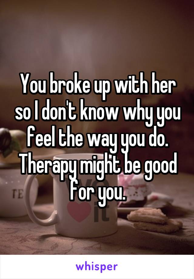 You broke up with her so I don't know why you feel the way you do.
Therapy might be good for you.