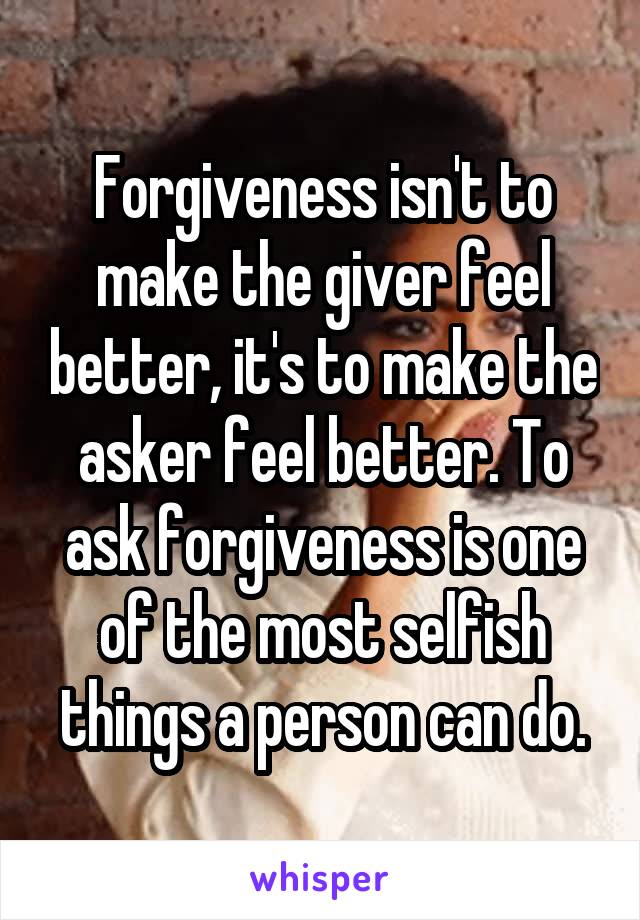 Forgiveness isn't to make the giver feel better, it's to make the asker feel better. To ask forgiveness is one of the most selfish things a person can do.