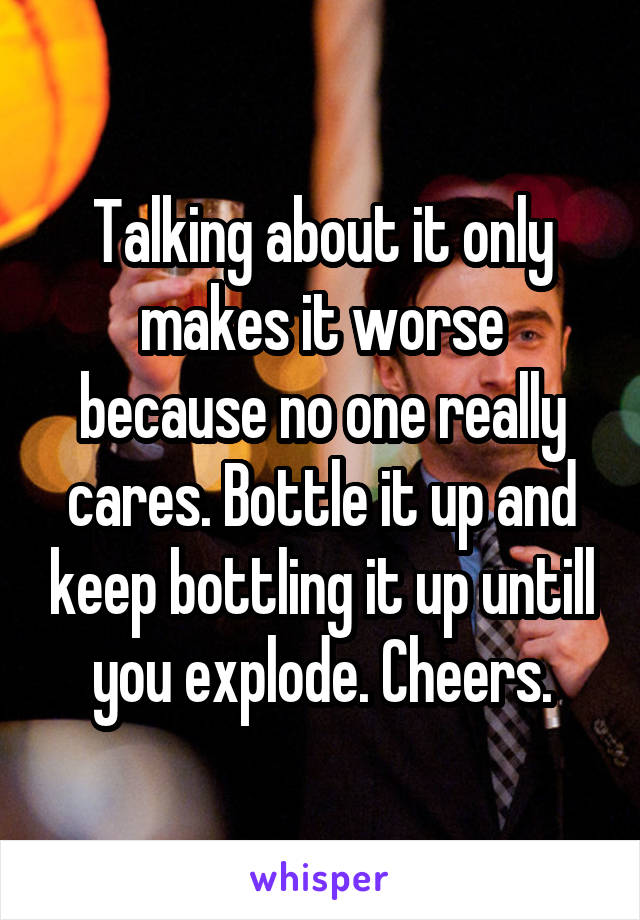 Talking about it only makes it worse because no one really cares. Bottle it up and keep bottling it up untill you explode. Cheers.