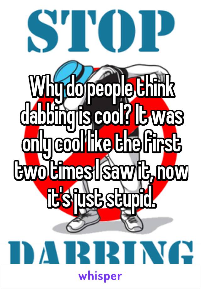 Why do people think dabbing is cool? It was only cool like the first two times I saw it, now it's just stupid.