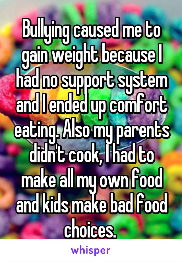 Bullying caused me to gain weight because I had no support system and I ended up comfort eating. Also my parents didn't cook, I had to make all my own food and kids make bad food choices. 