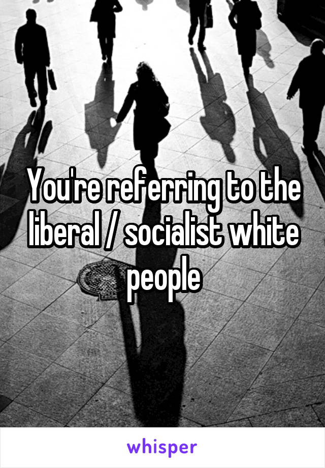 You're referring to the liberal / socialist white people