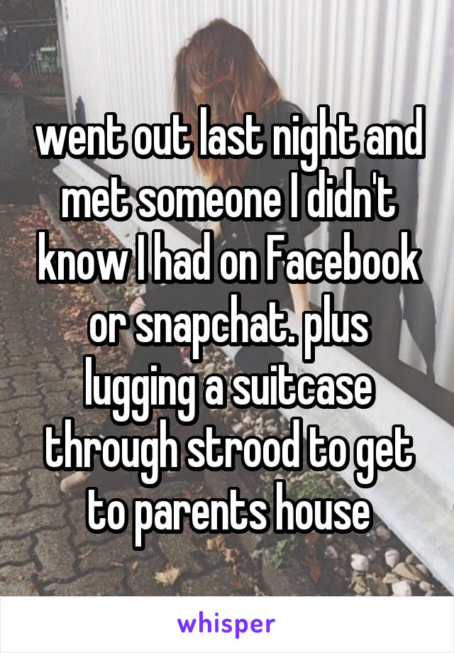 went out last night and met someone I didn't know I had on Facebook or snapchat. plus lugging a suitcase through strood to get to parents house