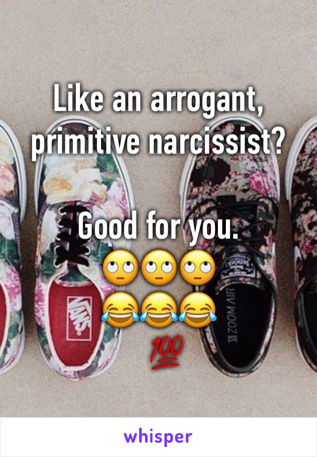 Like an arrogant, primitive narcissist?

Good for you.
🙄🙄🙄
😂😂😂
  💯