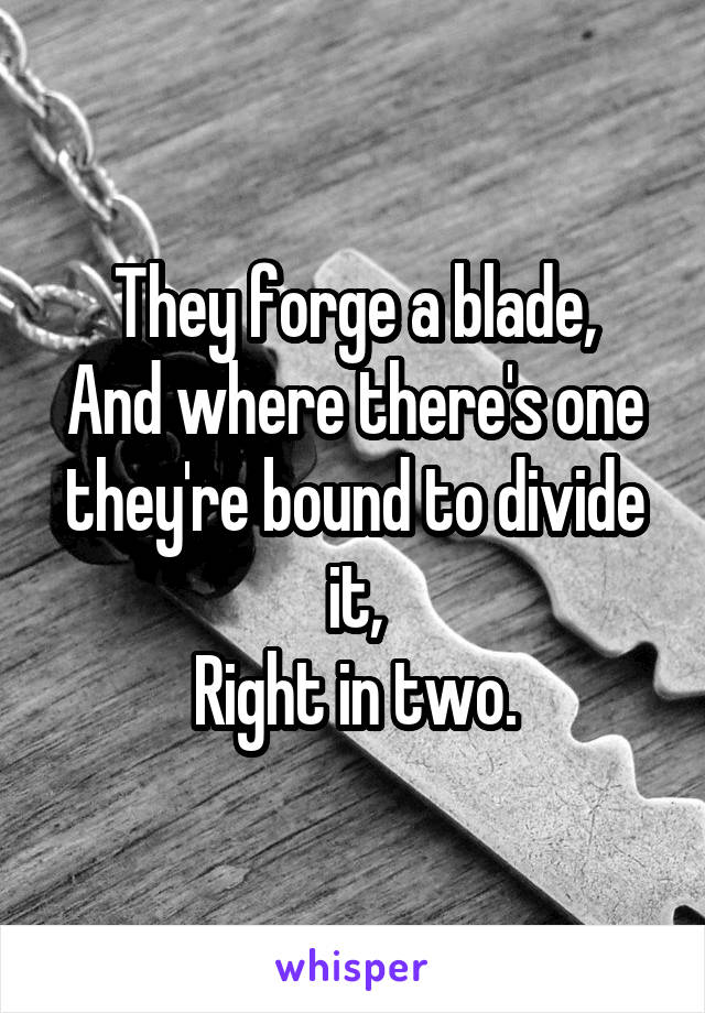 They forge a blade,
And where there's one
they're bound to divide it,
Right in two.