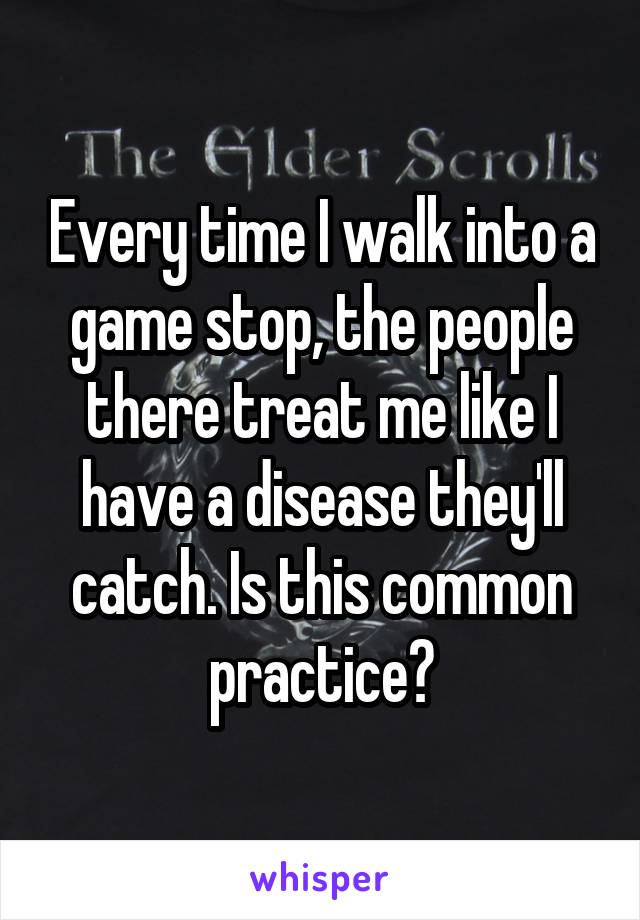 Every time I walk into a game stop, the people there treat me like I have a disease they'll catch. Is this common practice?