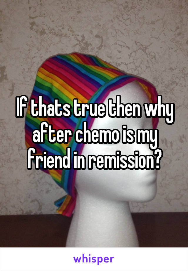 If thats true then why after chemo is my friend in remission?