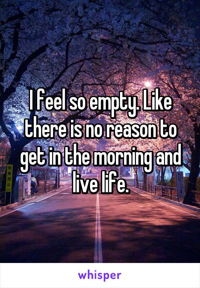 I feel so empty. Like there is no reason to get in the morning and live life.