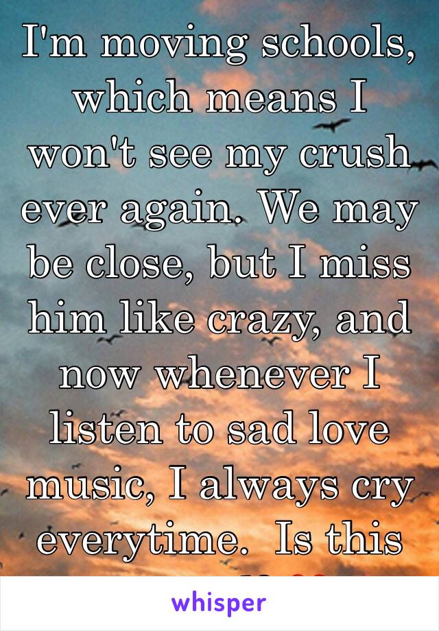 I'm moving schools, which means I won't see my crush ever again. We may be close, but I miss him like crazy, and now whenever I listen to sad love music, I always cry everytime.  Is this normal? 💔