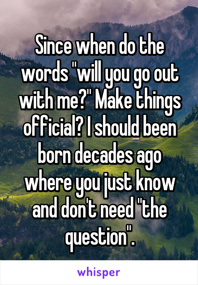 Since when do the words "will you go out with me?" Make things official? I should been born decades ago where you just know and don't need "the question".