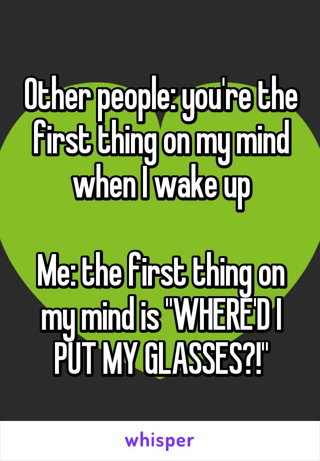 Other people: you're the first thing on my mind when I wake up

Me: the first thing on my mind is "WHERE'D I PUT MY GLASSES?!"