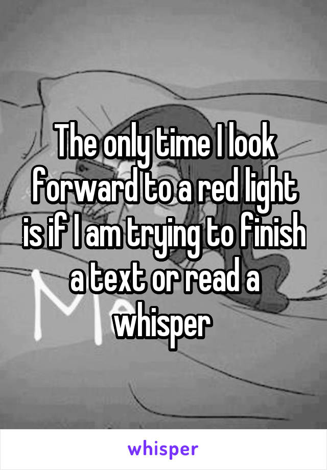 The only time I look forward to a red light is if I am trying to finish a text or read a whisper 