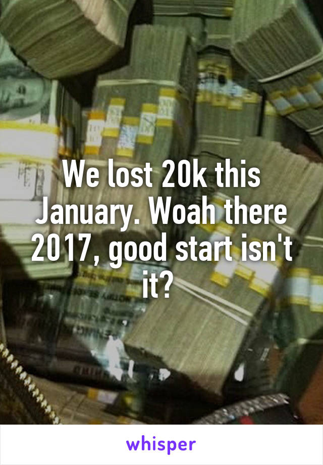 We lost 20k this January. Woah there 2017, good start isn't it? 