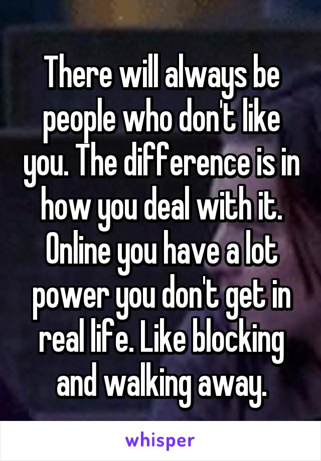 There will always be people who don't like you. The difference is in how you deal with it. Online you have a lot power you don't get in real life. Like blocking and walking away.