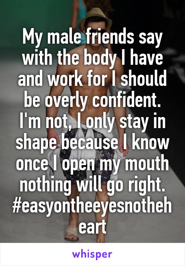 My male friends say with the body I have and work for I should be overly confident. I'm not, I only stay in shape because I know once I open my mouth nothing will go right. #easyontheeyesnotheheart