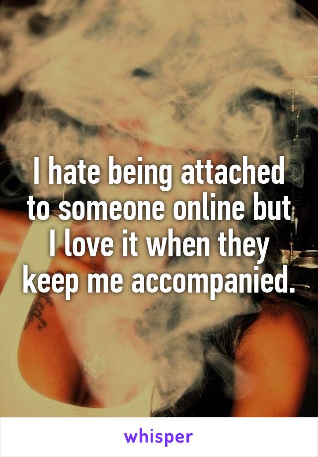 I hate being attached to someone online but I love it when they keep me accompanied.