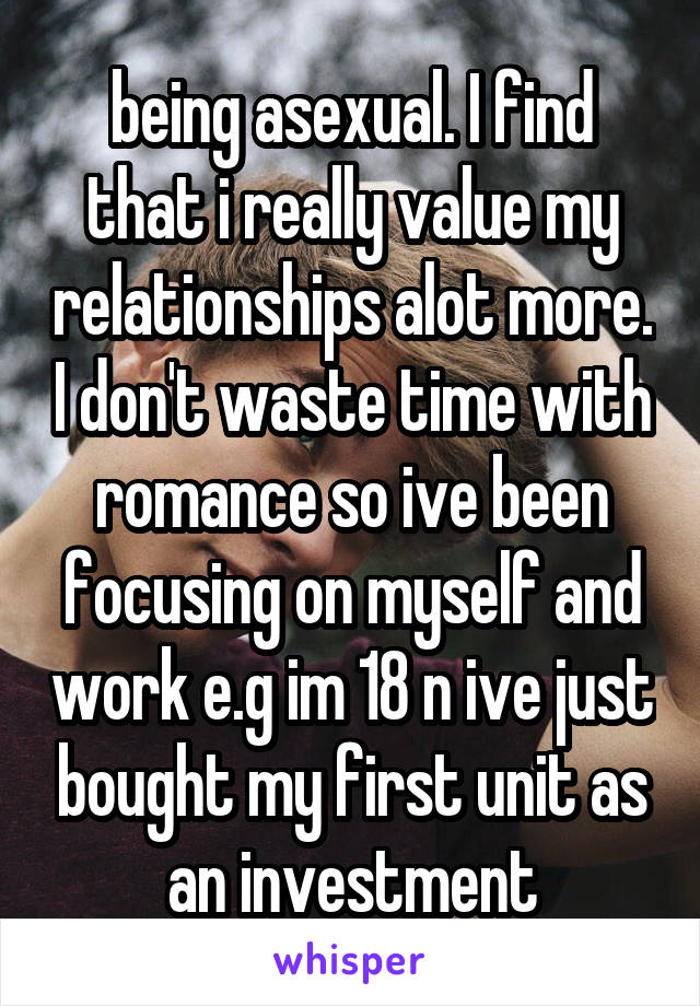 being asexual. I find that i really value my relationships alot more. I don't waste time with romance so ive been focusing on myself and work e.g im 18 n ive just bought my first unit as an investment