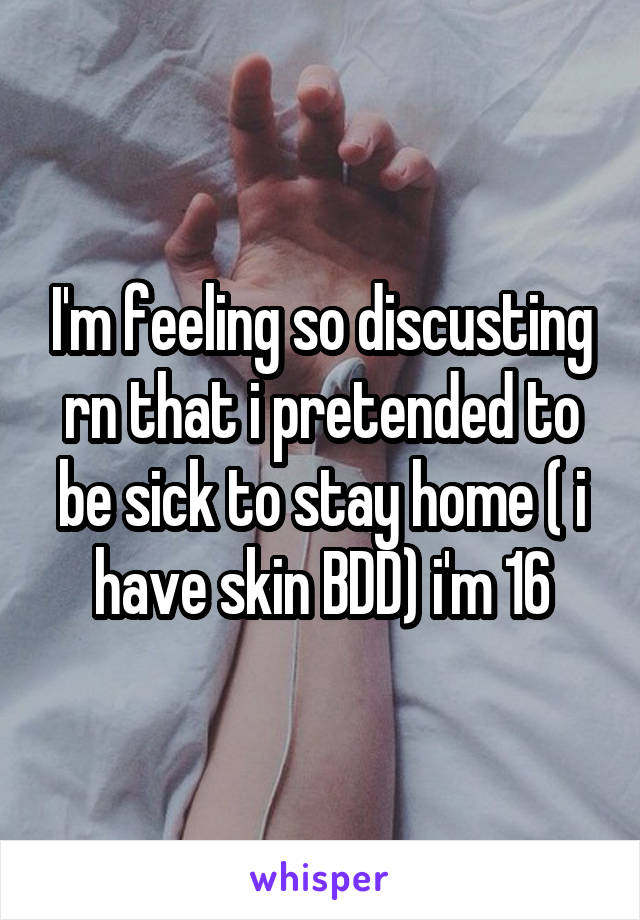 I'm feeling so discusting rn that i pretended to be sick to stay home ( i have skin BDD) i'm 16