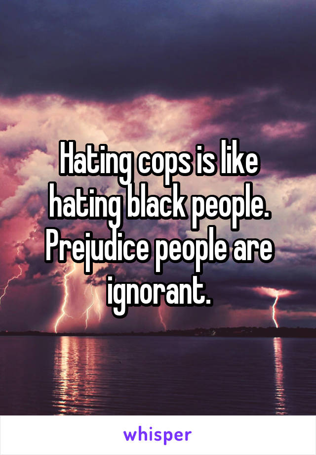 Hating cops is like hating black people. Prejudice people are ignorant.