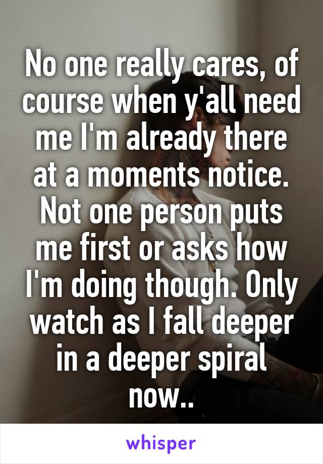 No one really cares, of course when y'all need me I'm already there at a moments notice. Not one person puts me first or asks how I'm doing though. Only watch as I fall deeper in a deeper spiral now..